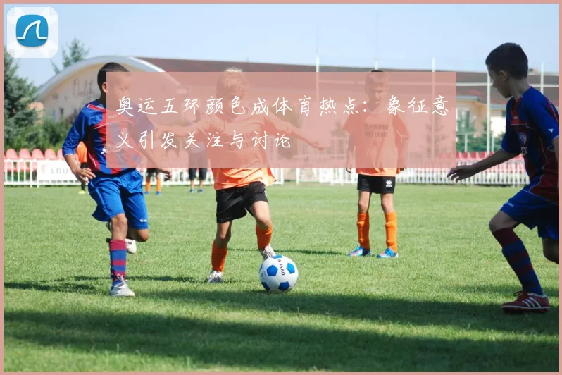 奥运五环颜色成体育热点：象征意义引发关注与讨论