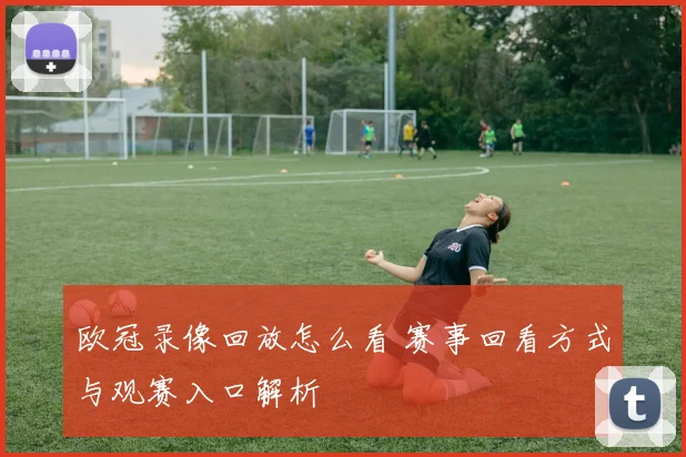 欧冠录像回放怎么看 赛事回看方式与观赛入口解析