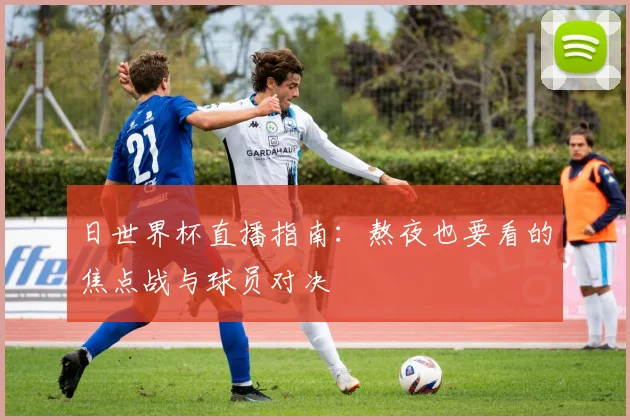 日世界杯直播指南：熬夜也要看的焦点战与球员对决