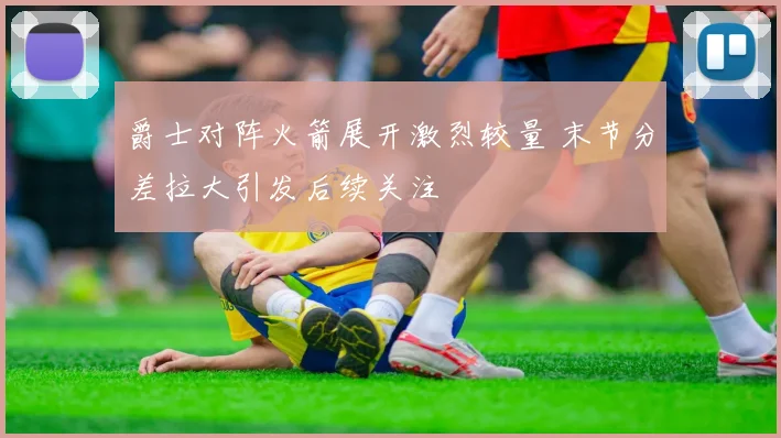爵士对阵火箭展开激烈较量 末节分差拉大引发后续关注