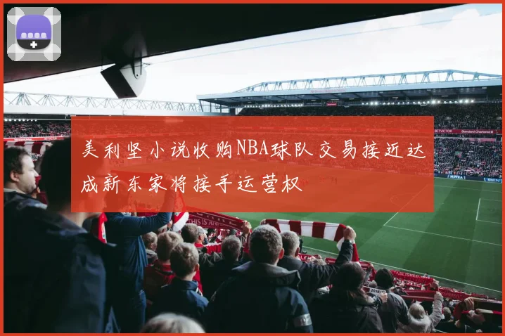 美利坚小说收购NBA球队交易接近达成新东家将接手运营权