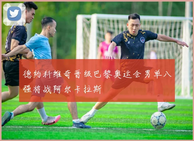 德约科维奇晋级巴黎奥运会男单八强将战阿尔卡拉斯