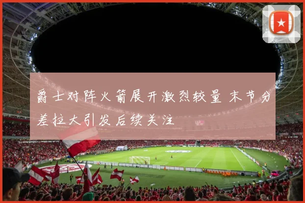 爵士对阵火箭展开激烈较量 末节分差拉大引发后续关注