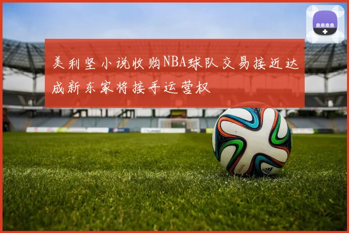 美利坚小说收购NBA球队交易接近达成新东家将接手运营权