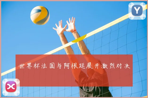世界杯法国与阿根廷展开激烈对决