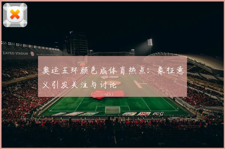 奥运五环颜色成体育热点：象征意义引发关注与讨论