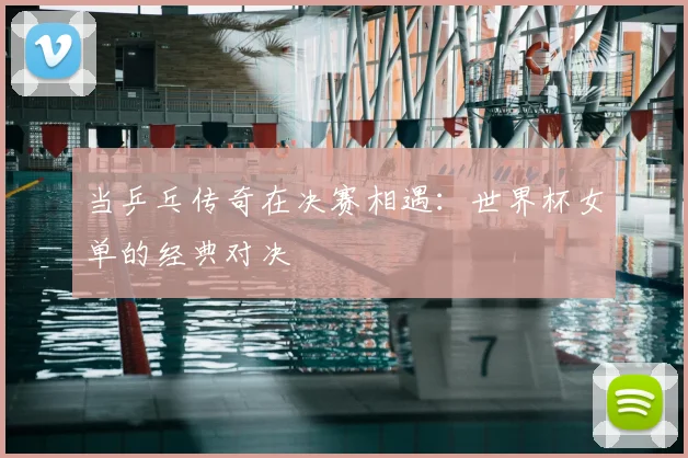 当乒乓传奇在决赛相遇：世界杯女单的经典对决