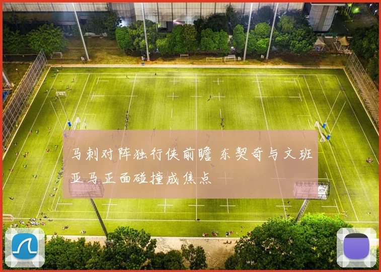 马刺对阵独行侠前瞻 东契奇与文班亚马正面碰撞成焦点