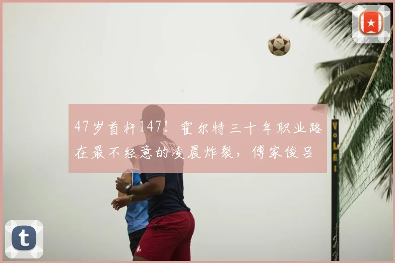 47岁首杆147！霍尔特三十年职业路在最不经意的凌晨炸裂，傅家俊吕昊天携手晋级