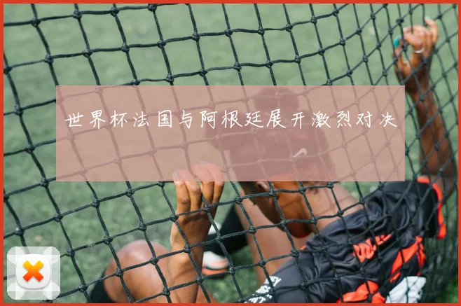 世界杯法国与阿根廷展开激烈对决