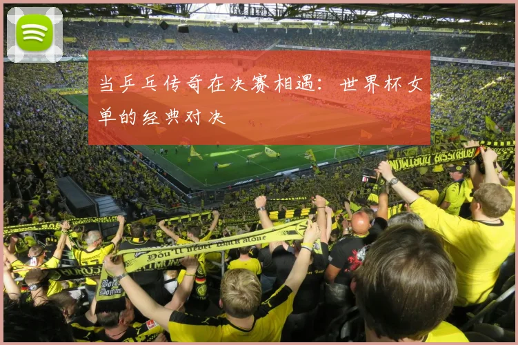 当乒乓传奇在决赛相遇：世界杯女单的经典对决