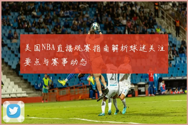 美国NBA直播观赛指南解析球迷关注要点与赛事动态