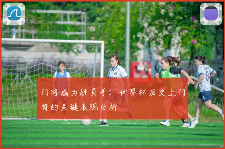 门将成为胜负手:世界杯历史上门将的关键表现分析