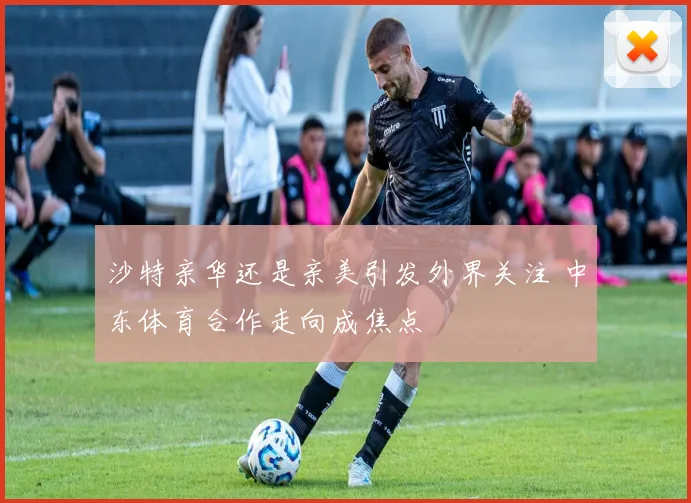 沙特亲华还是亲美引发外界关注 中东体育合作走向成焦点