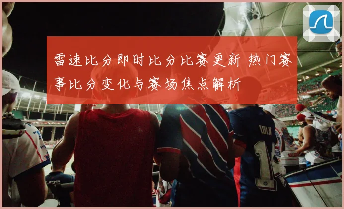 雷速比分即时比分比赛更新 热门赛事比分变化与赛场焦点解析