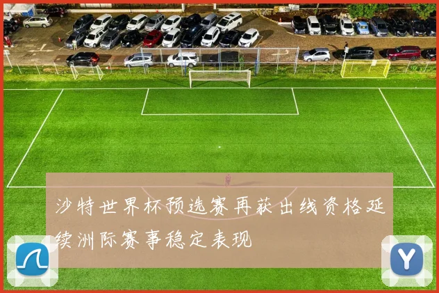 沙特世界杯预选赛再获出线资格延续洲际赛事稳定表现