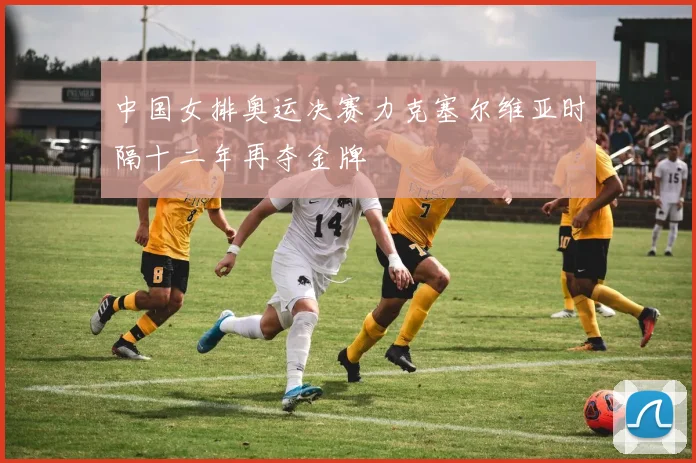 中国女排奥运决赛力克塞尔维亚时隔十二年再夺金牌