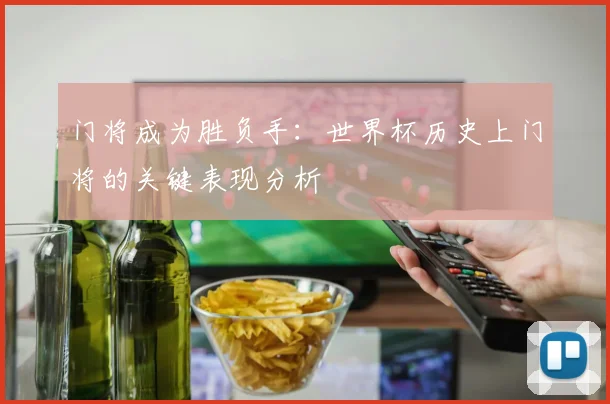门将成为胜负手：世界杯历史上门将的关键表现分析