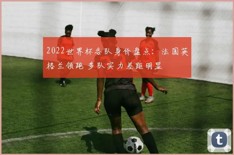 2022世界杯各队身价盘点:法国英格兰领跑 多队实力差距明显