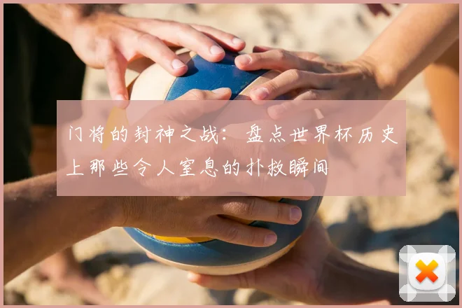 门将的封神之战：盘点世界杯历史上那些令人窒息的扑救瞬间