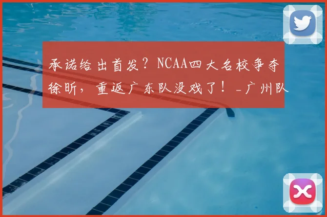 承诺给出首发？NCAA四大名校争夺徐昕，重返广东队没戏了！_广州队_广州_1