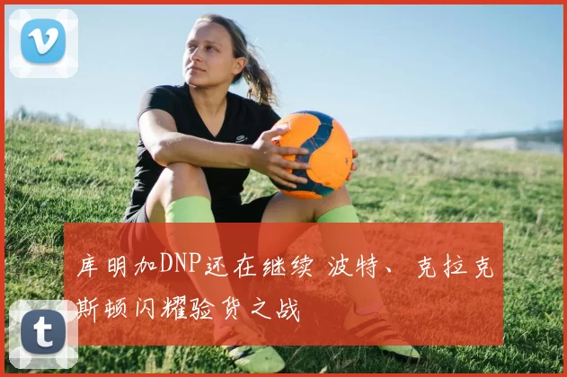 库明加DNP还在继续 波特、克拉克斯顿闪耀验货之战