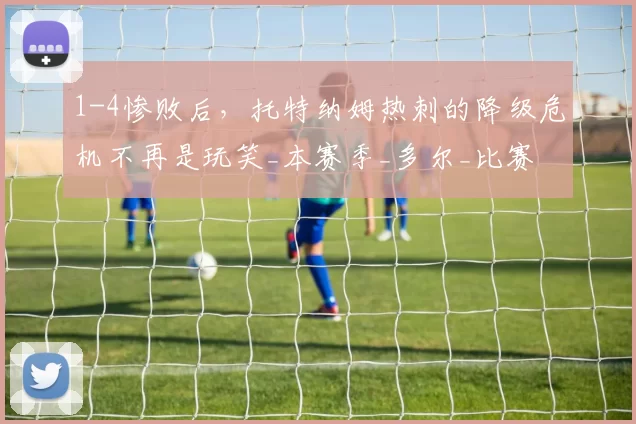 1-4惨败后,托特纳姆热刺的降级危机不再是玩笑_本赛季_多尔_比赛