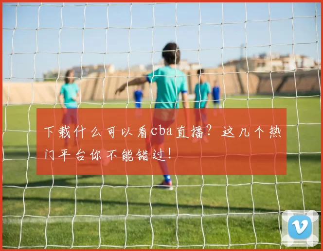 下载什么可以看cba直播？这几个热门平台你不能错过！