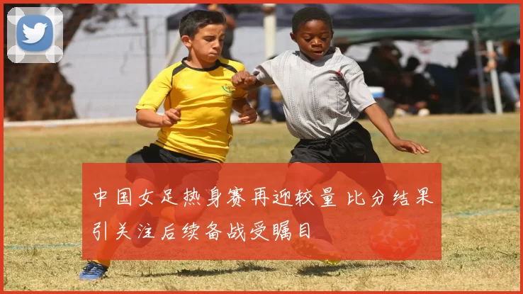中国女足热身赛再迎较量 比分结果引关注后续备战受瞩目