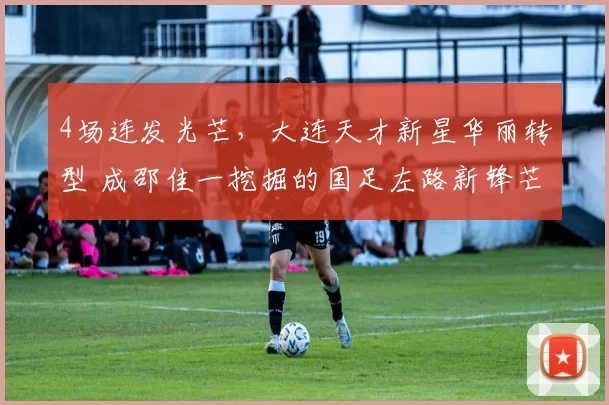 4场连发光芒，大连天才新星华丽转型 成邵佳一挖掘的国足左路新锋芒_毛伟杰_进攻_比赛