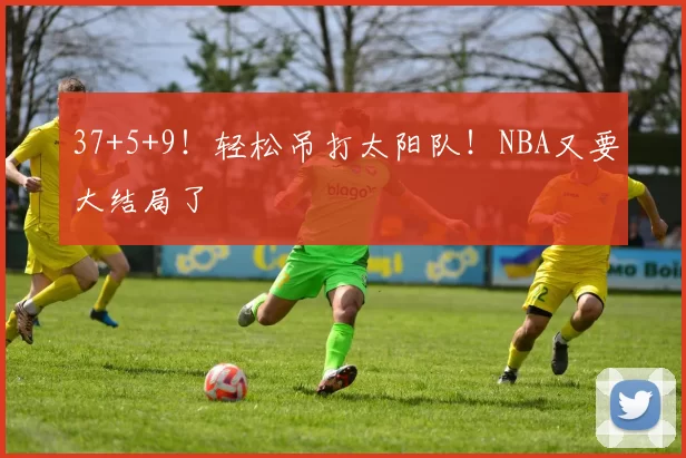 37+5+9！轻松吊打太阳队！NBA又要大结局了
