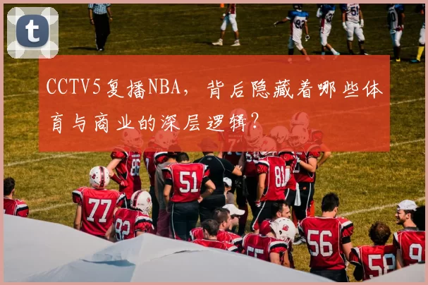 CCTV5复播NBA,背后隐藏着哪些体育与商业的深层逻辑?