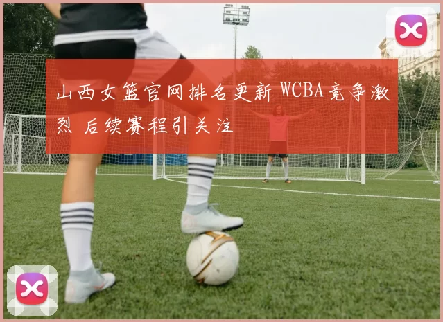 山西女篮官网排名更新 WCBA竞争激烈 后续赛程引关注