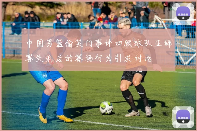 中国男篮偷笑门事件回顾球队亚锦赛失利后的赛场行为引发讨论