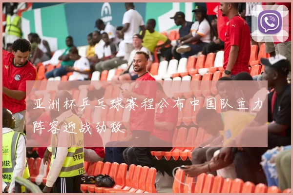 亚洲杯乒乓球赛程公布中国队主力阵容迎战劲敌