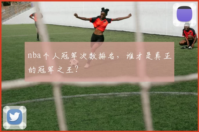 nba个人冠军次数排名，谁才是真正的冠军之王？