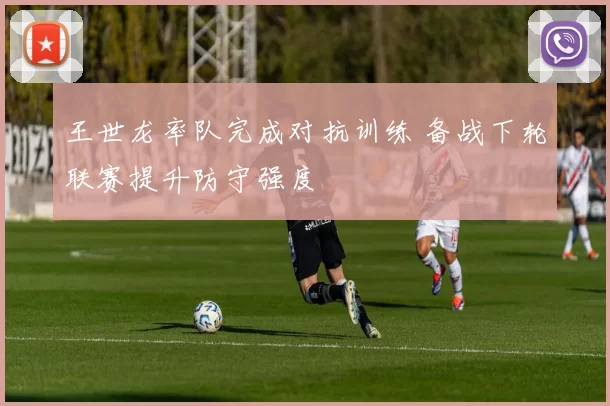 王世龙率队完成对抗训练 备战下轮联赛提升防守强度