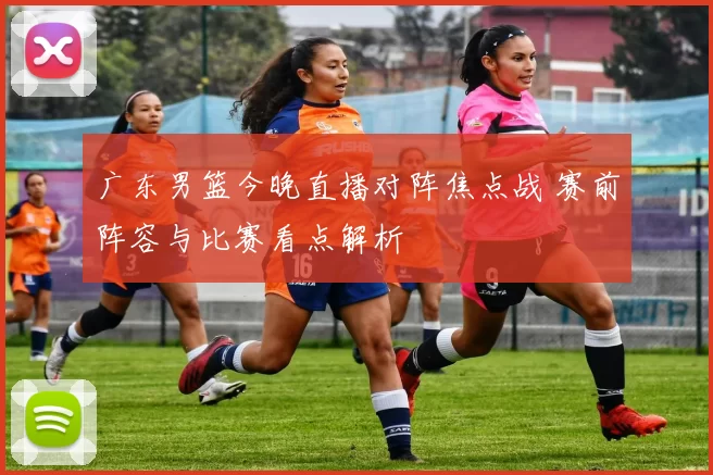 广东男篮今晚直播对阵焦点战 赛前阵容与比赛看点解析