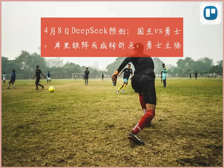 4月8日DeepSeek预测:国王vs勇士,库里缺阵或成转折点,勇士主场险胜