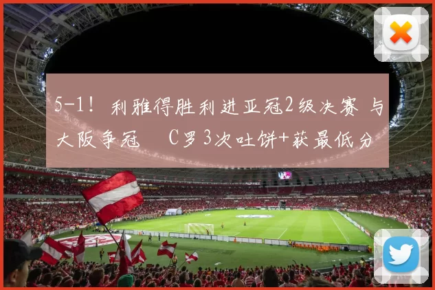 5-1！利雅得胜利进亚冠2级决赛 与大阪争冠  C罗3次吐饼+获最低分