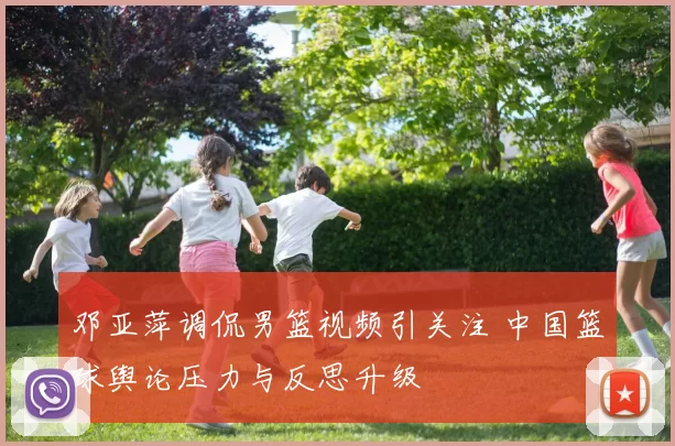 邓亚萍调侃男篮视频引关注 中国篮球舆论压力与反思升级