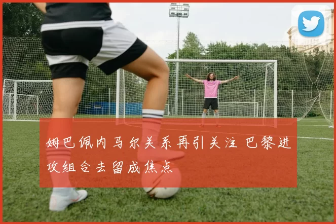 姆巴佩内马尔关系再引关注 巴黎进攻组合去留成焦点