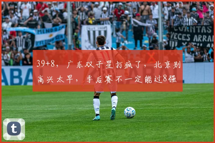 39+8，广东双子星打疯了，北京别高兴太早，季后赛不一定能过8强