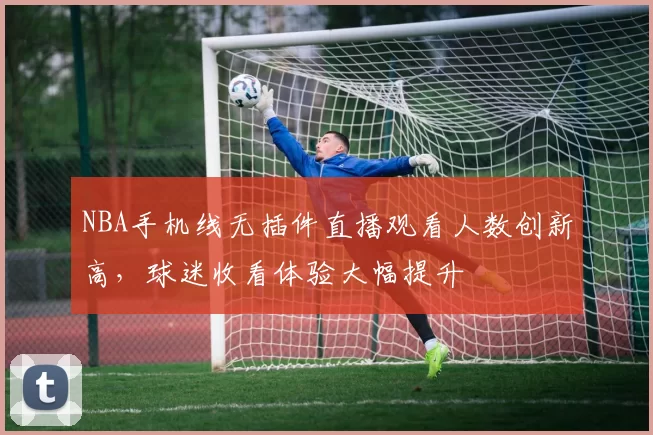 NBA手机线无插件直播观看人数创新高,球迷收看体验大幅提升