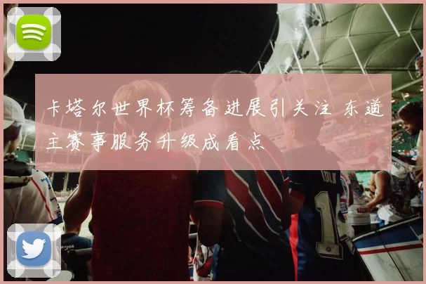 卡塔尔世界杯筹备进展引关注 东道主赛事服务升级成看点