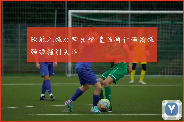 欧冠八强对阵出炉 皇马拜仁领衔强强碰撞引关注