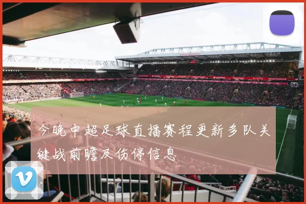 今晚中超足球直播赛程更新多队关键战前瞻及伤停信息