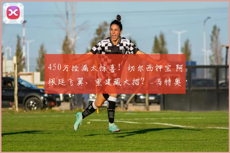 450万捡漏太惊喜!切尔西押宝 阿根廷飞翼,重建藏大招?_马特奥·德尔_布兰科_成长