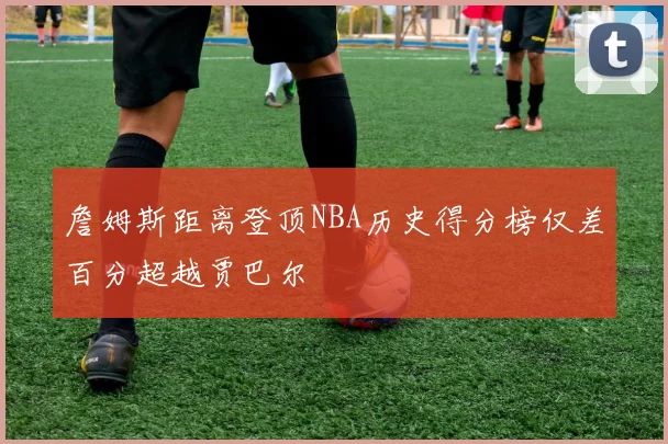 詹姆斯距离登顶NBA历史得分榜仅差百分超越贾巴尔