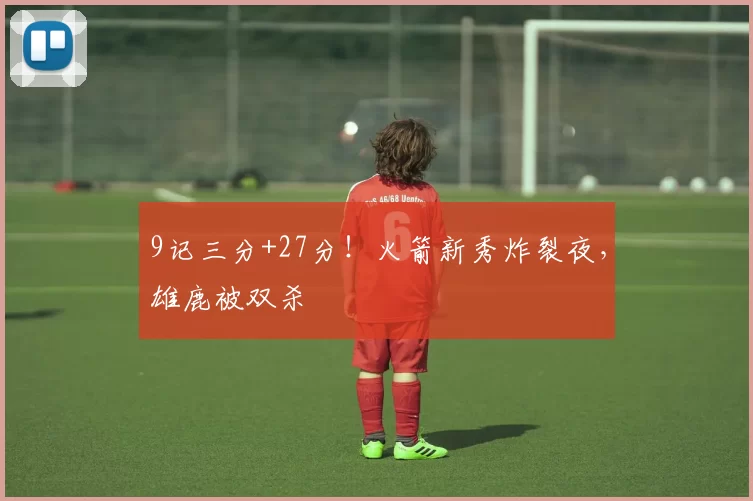 9记三分+27分！火箭新秀炸裂夜，雄鹿被双杀